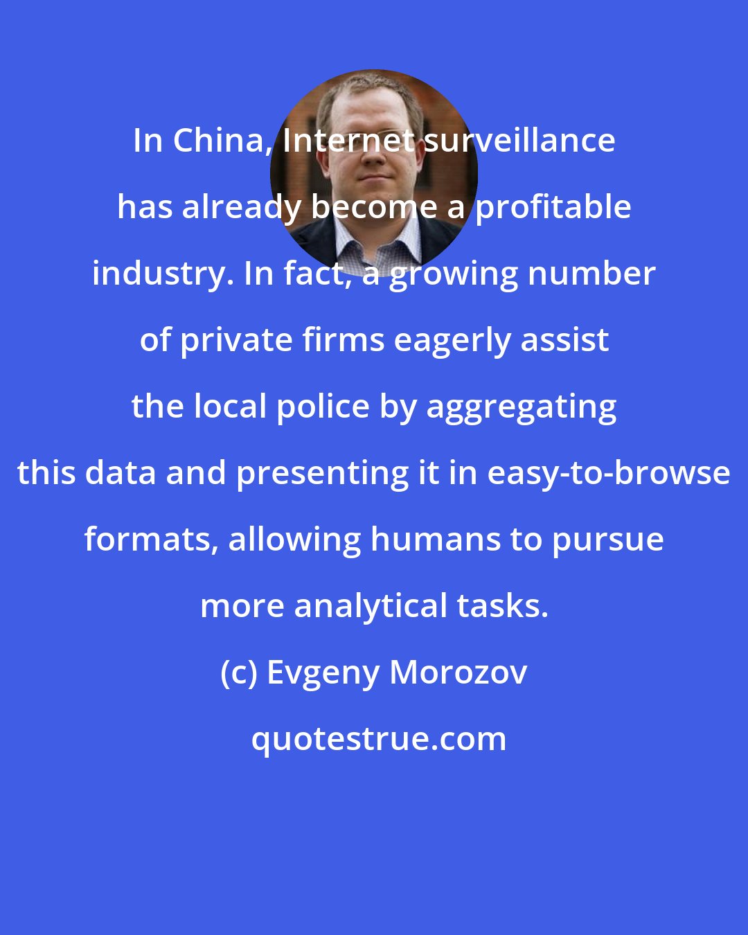 Evgeny Morozov: In China, Internet surveillance has already become a profitable industry. In fact, a growing number of private firms eagerly assist the local police by aggregating this data and presenting it in easy-to-browse formats, allowing humans to pursue more analytical tasks.