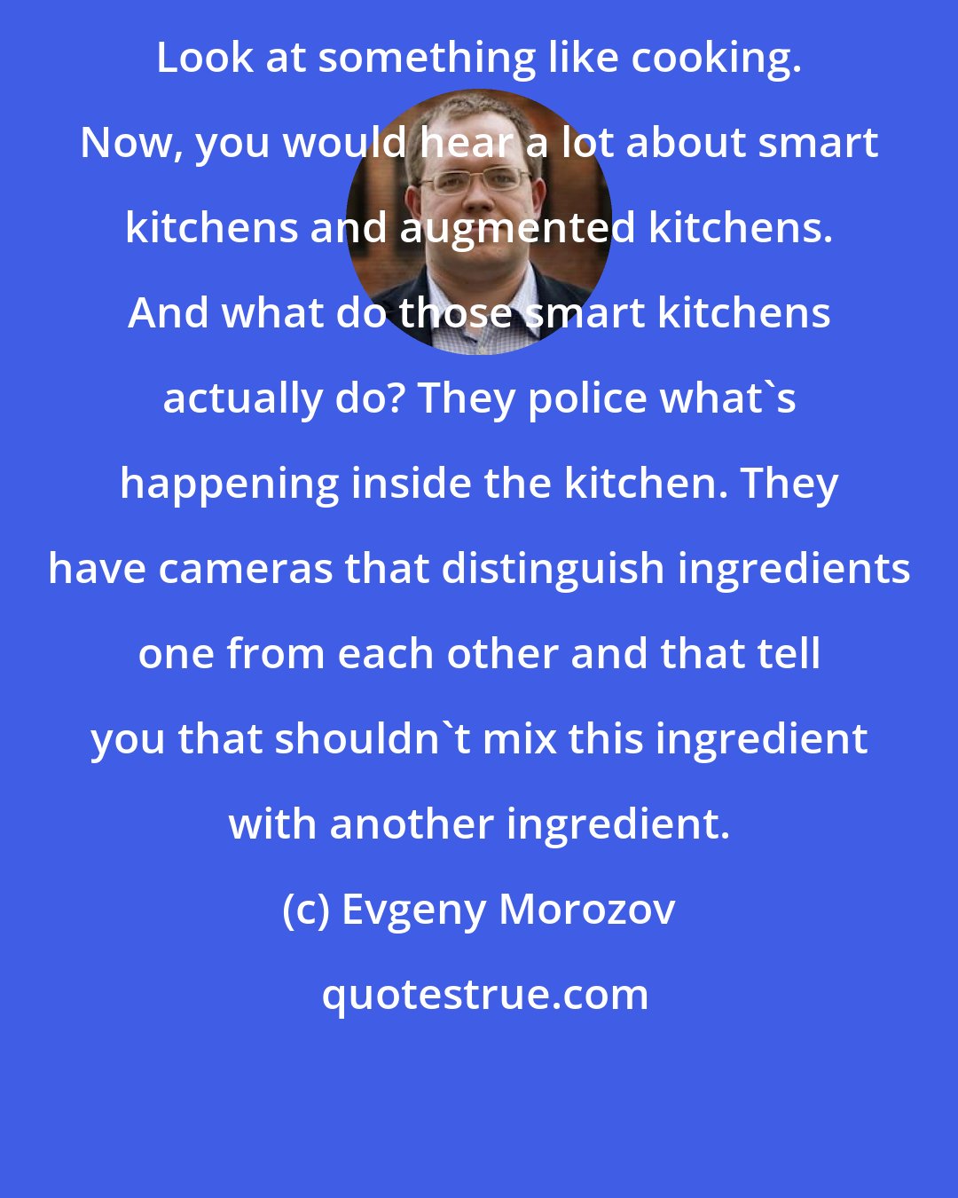 Evgeny Morozov: Look at something like cooking. Now, you would hear a lot about smart kitchens and augmented kitchens. And what do those smart kitchens actually do? They police what's happening inside the kitchen. They have cameras that distinguish ingredients one from each other and that tell you that shouldn't mix this ingredient with another ingredient.