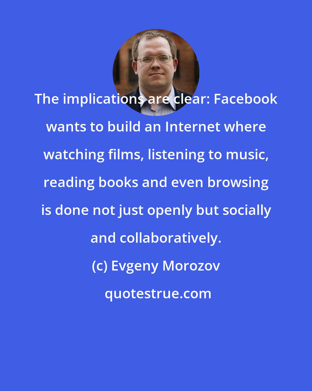 Evgeny Morozov: The implications are clear: Facebook wants to build an Internet where watching films, listening to music, reading books and even browsing is done not just openly but socially and collaboratively.