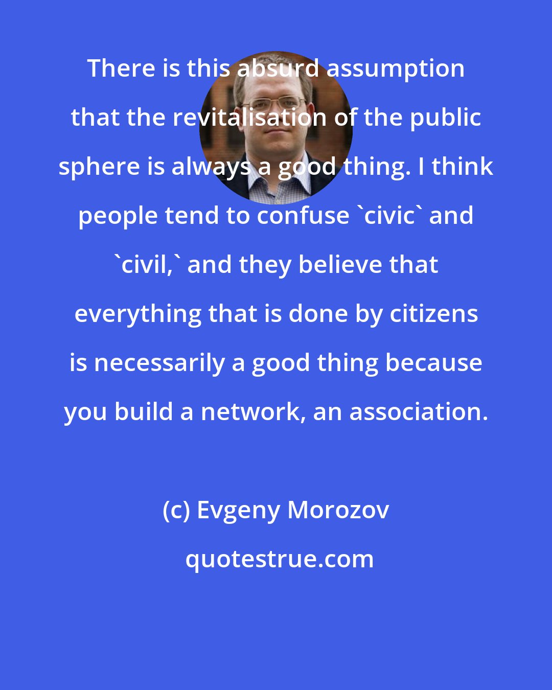 Evgeny Morozov: There is this absurd assumption that the revitalisation of the public sphere is always a good thing. I think people tend to confuse 'civic' and 'civil,' and they believe that everything that is done by citizens is necessarily a good thing because you build a network, an association.