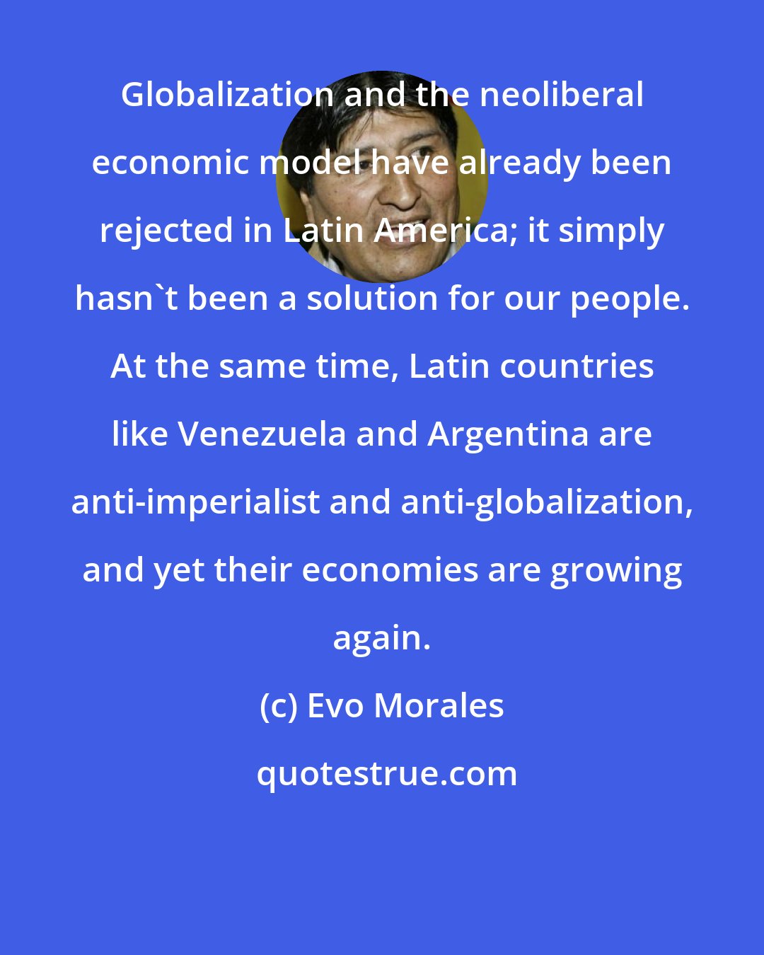 Evo Morales: Globalization and the neoliberal economic model have already been rejected in Latin America; it simply hasn't been a solution for our people. At the same time, Latin countries like Venezuela and Argentina are anti-imperialist and anti-globalization, and yet their economies are growing again.