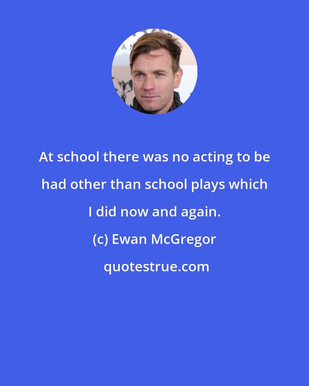 Ewan McGregor: At school there was no acting to be had other than school plays which I did now and again.