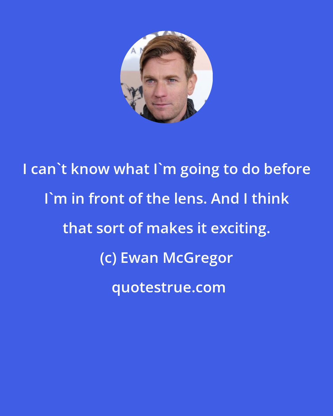 Ewan McGregor: I can't know what I'm going to do before I'm in front of the lens. And I think that sort of makes it exciting.