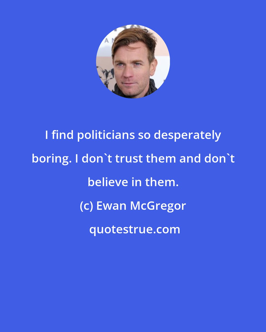Ewan McGregor: I find politicians so desperately boring. I don't trust them and don't believe in them.