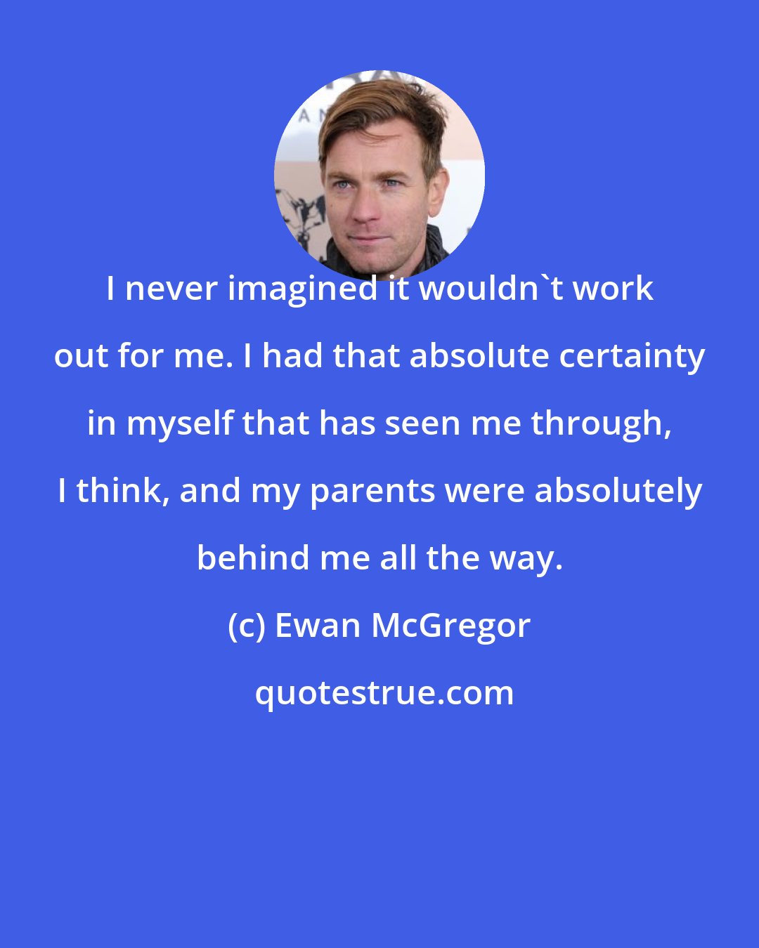 Ewan McGregor: I never imagined it wouldn't work out for me. I had that absolute certainty in myself that has seen me through, I think, and my parents were absolutely behind me all the way.