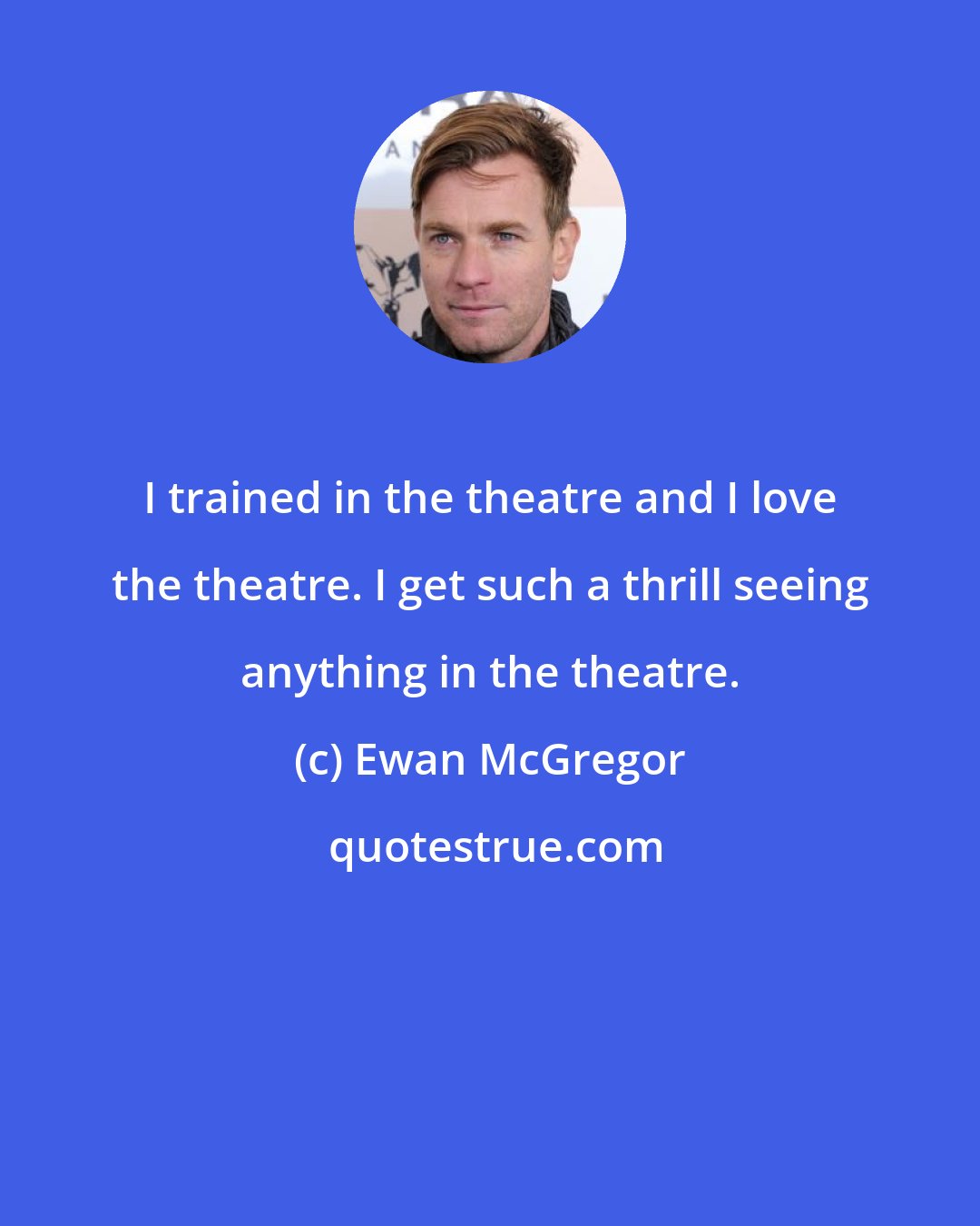 Ewan McGregor: I trained in the theatre and I love the theatre. I get such a thrill seeing anything in the theatre.