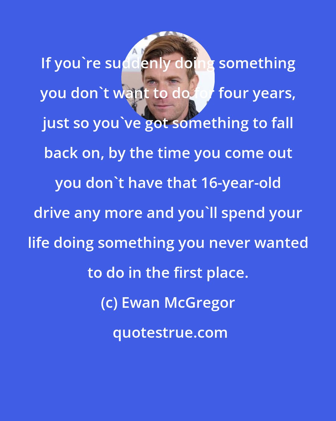 Ewan McGregor: If you're suddenly doing something you don't want to do for four years, just so you've got something to fall back on, by the time you come out you don't have that 16-year-old drive any more and you'll spend your life doing something you never wanted to do in the first place.