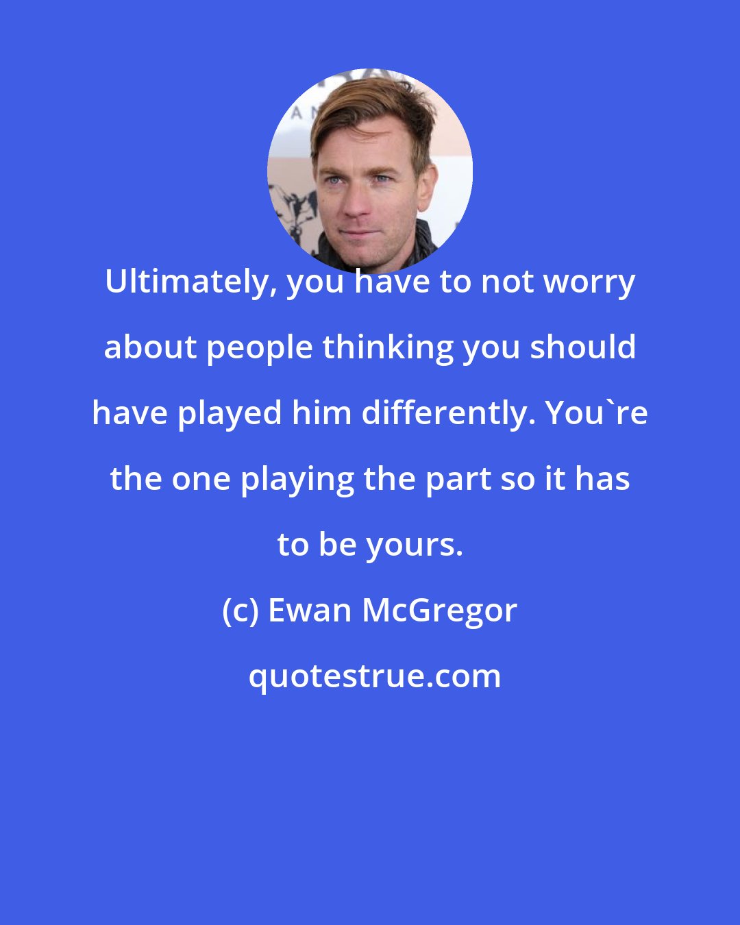 Ewan McGregor: Ultimately, you have to not worry about people thinking you should have played him differently. You're the one playing the part so it has to be yours.