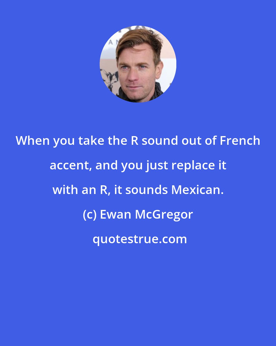 Ewan McGregor: When you take the R sound out of French accent, and you just replace it with an R, it sounds Mexican.