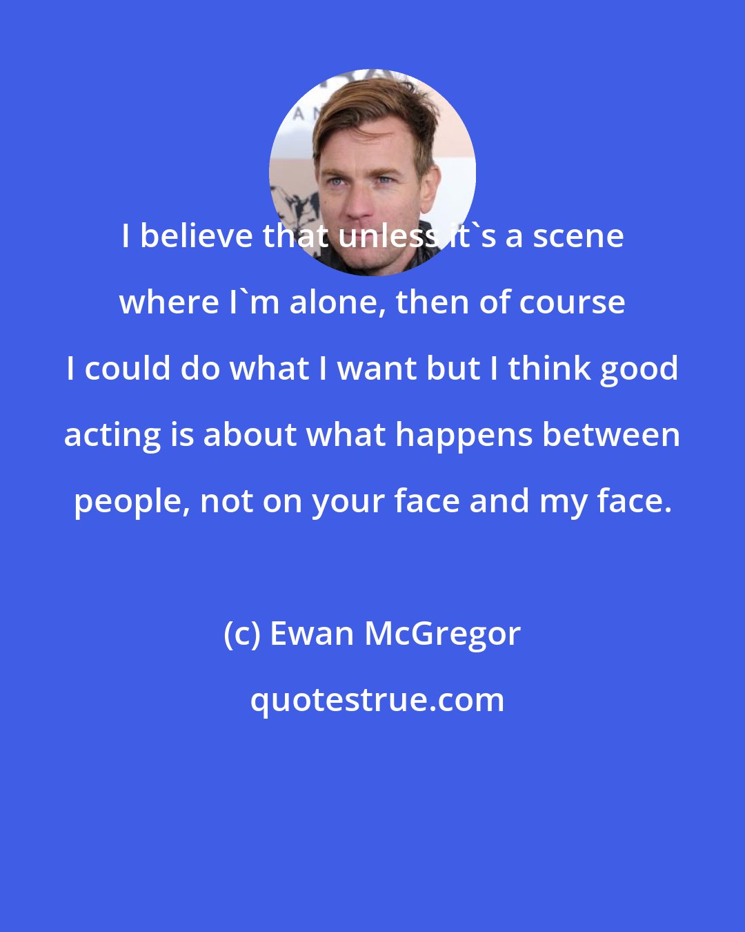 Ewan McGregor: I believe that unless it's a scene where I'm alone, then of course I could do what I want but I think good acting is about what happens between people, not on your face and my face.