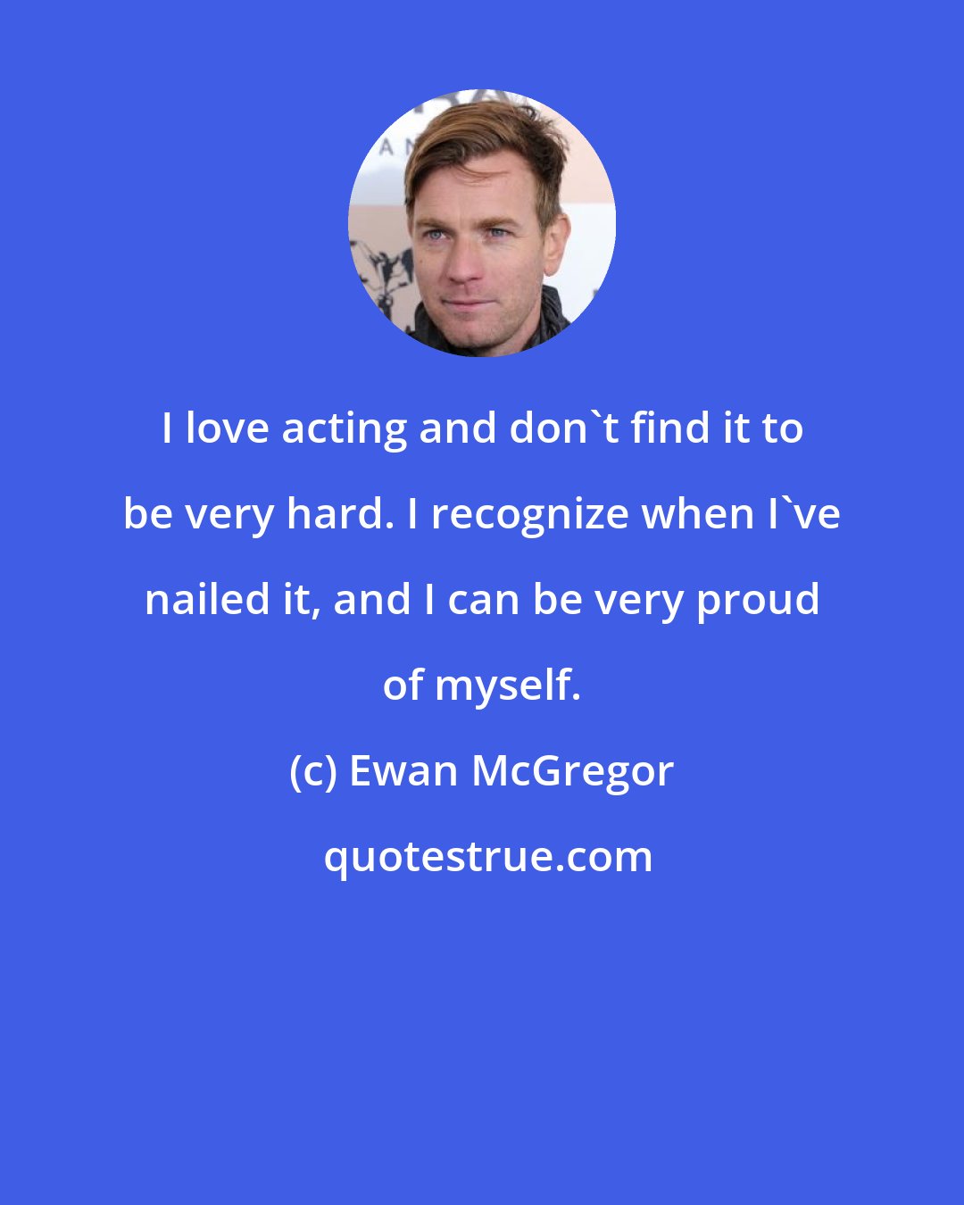 Ewan McGregor: I love acting and don't find it to be very hard. I recognize when I've nailed it, and I can be very proud of myself.