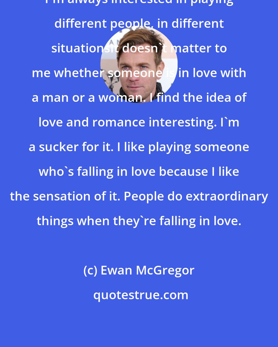 Ewan McGregor: I'm always interested in playing different people, in different situationsIt doesn't matter to me whether someone is in love with a man or a woman. I find the idea of love and romance interesting. I'm a sucker for it. I like playing someone who's falling in love because I like the sensation of it. People do extraordinary things when they're falling in love.