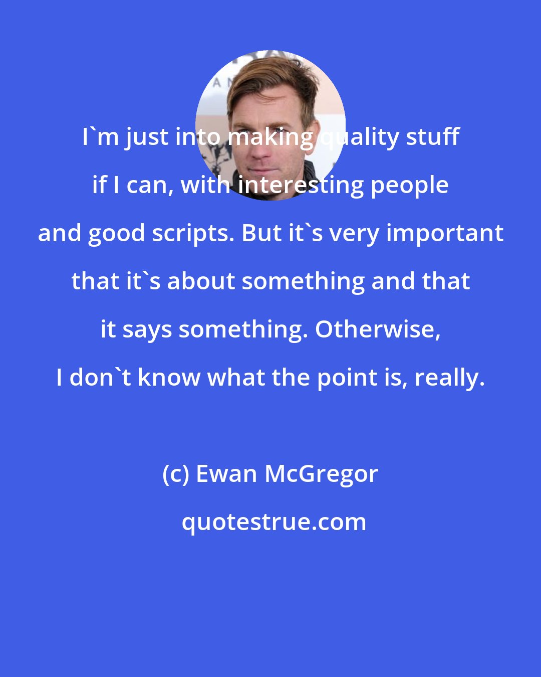 Ewan McGregor: I'm just into making quality stuff if I can, with interesting people and good scripts. But it's very important that it's about something and that it says something. Otherwise, I don't know what the point is, really.