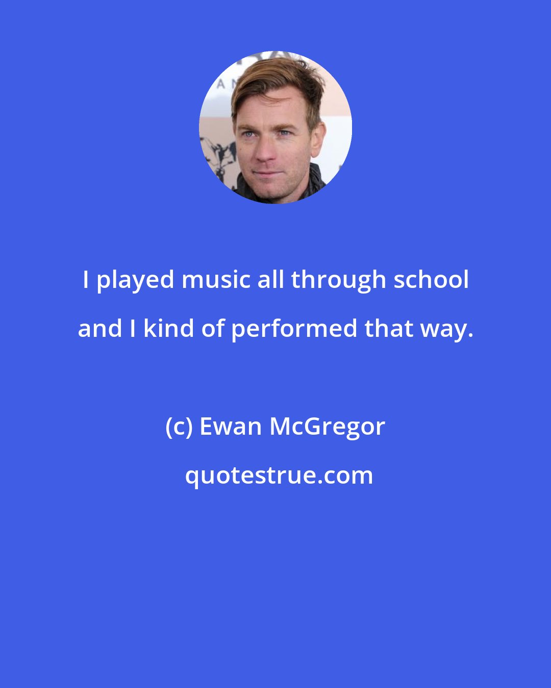 Ewan McGregor: I played music all through school and I kind of performed that way.