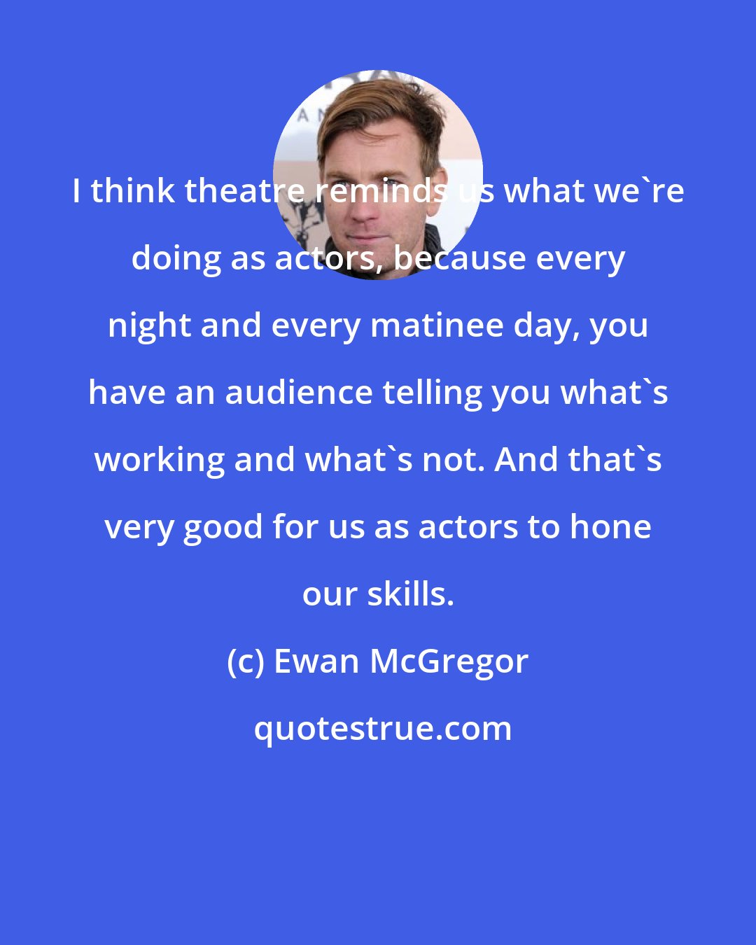 Ewan McGregor: I think theatre reminds us what we're doing as actors, because every night and every matinee day, you have an audience telling you what's working and what's not. And that's very good for us as actors to hone our skills.