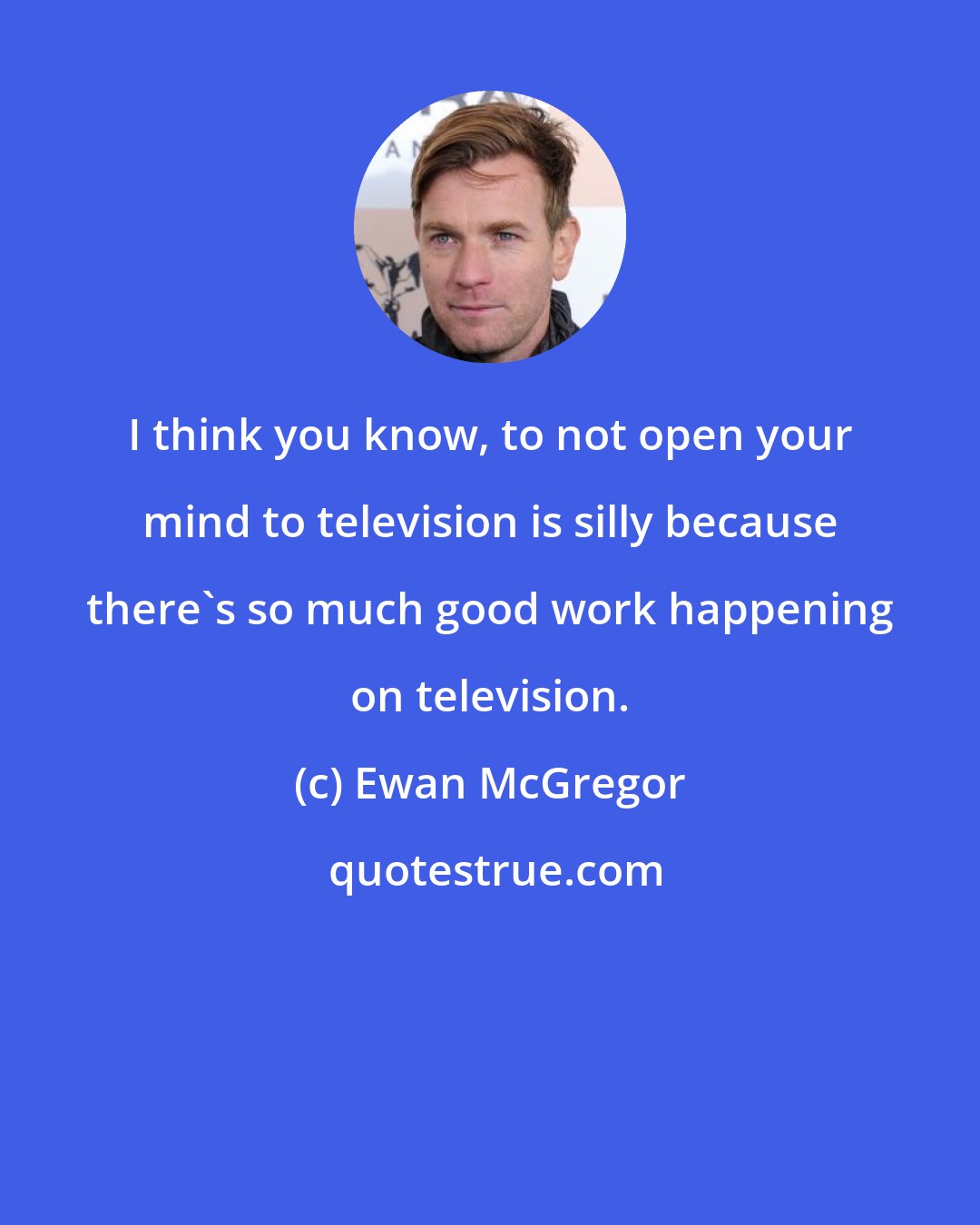 Ewan McGregor: I think you know, to not open your mind to television is silly because there's so much good work happening on television.