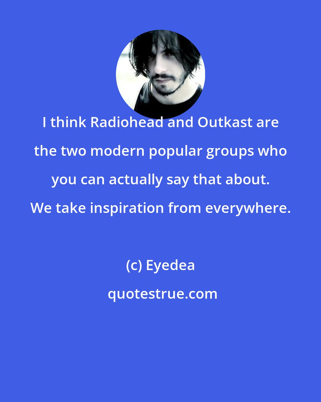 Eyedea: I think Radiohead and Outkast are the two modern popular groups who you can actually say that about. We take inspiration from everywhere.