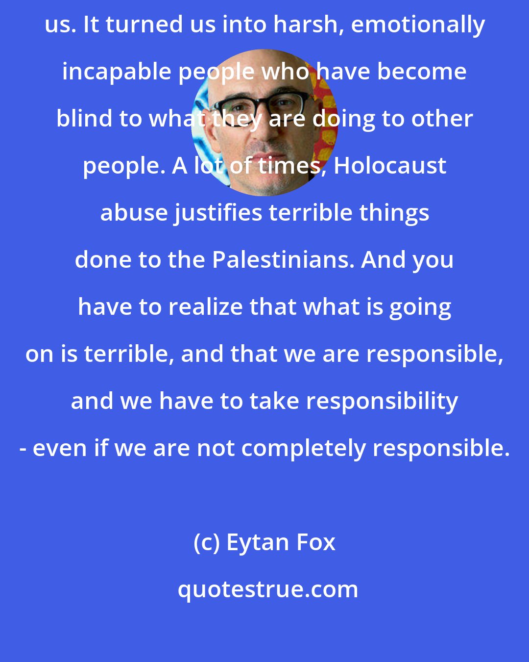 Eytan Fox: I think that what happened is that we grew up with the Holocaust within us. It turned us into harsh, emotionally incapable people who have become blind to what they are doing to other people. A lot of times, Holocaust abuse justifies terrible things done to the Palestinians. And you have to realize that what is going on is terrible, and that we are responsible, and we have to take responsibility - even if we are not completely responsible.