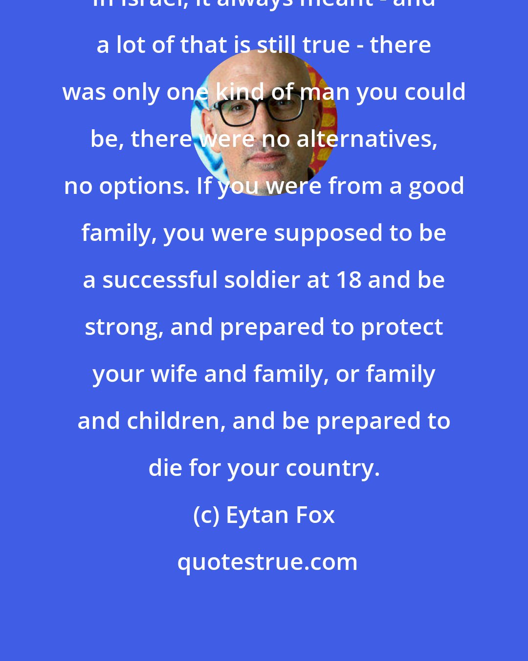 Eytan Fox: In Israel, it always meant - and a lot of that is still true - there was only one kind of man you could be, there were no alternatives, no options. If you were from a good family, you were supposed to be a successful soldier at 18 and be strong, and prepared to protect your wife and family, or family and children, and be prepared to die for your country.