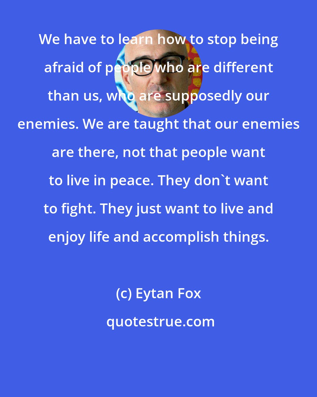 Eytan Fox: We have to learn how to stop being afraid of people who are different than us, who are supposedly our enemies. We are taught that our enemies are there, not that people want to live in peace. They don't want to fight. They just want to live and enjoy life and accomplish things.