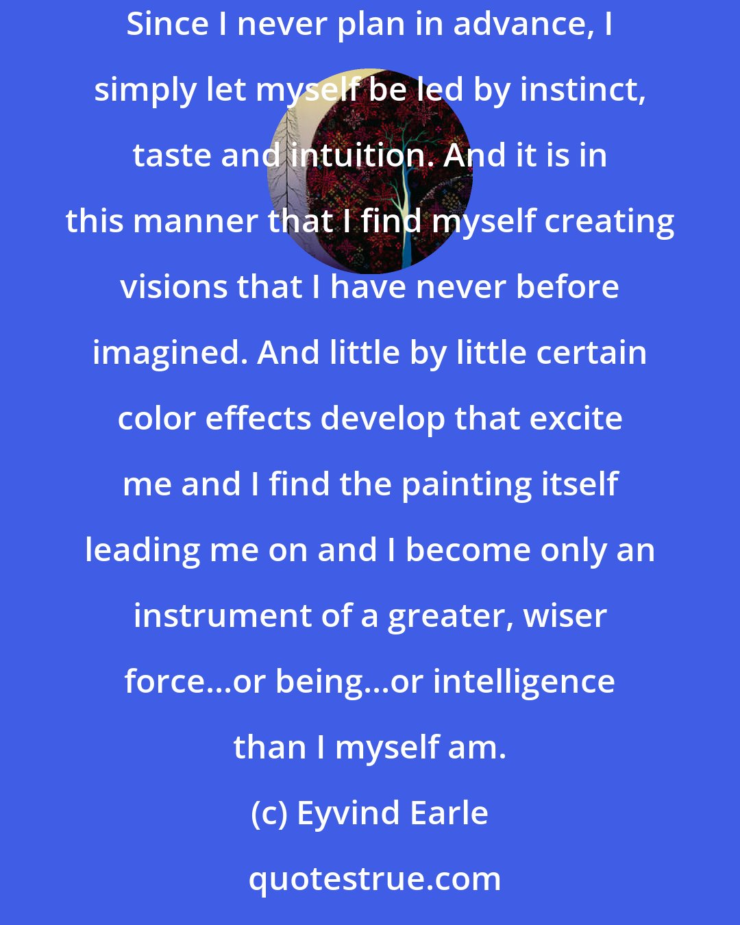 Eyvind Earle: Then very slowly I go to slightly lighter colors until little by little, the forms begin to take shape and I start to see what is happening. Since I never plan in advance, I simply let myself be led by instinct, taste and intuition. And it is in this manner that I find myself creating visions that I have never before imagined. And little by little certain color effects develop that excite me and I find the painting itself leading me on and I become only an instrument of a greater, wiser force...or being...or intelligence than I myself am.