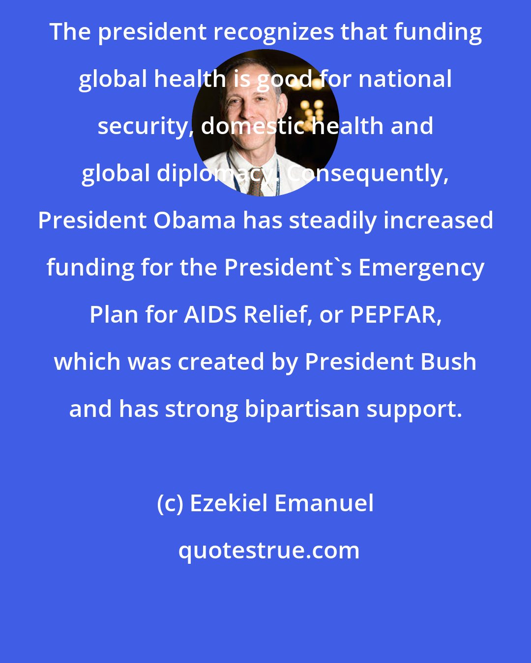 Ezekiel Emanuel: The president recognizes that funding global health is good for national security, domestic health and global diplomacy. Consequently, President Obama has steadily increased funding for the President's Emergency Plan for AIDS Relief, or PEPFAR, which was created by President Bush and has strong bipartisan support.