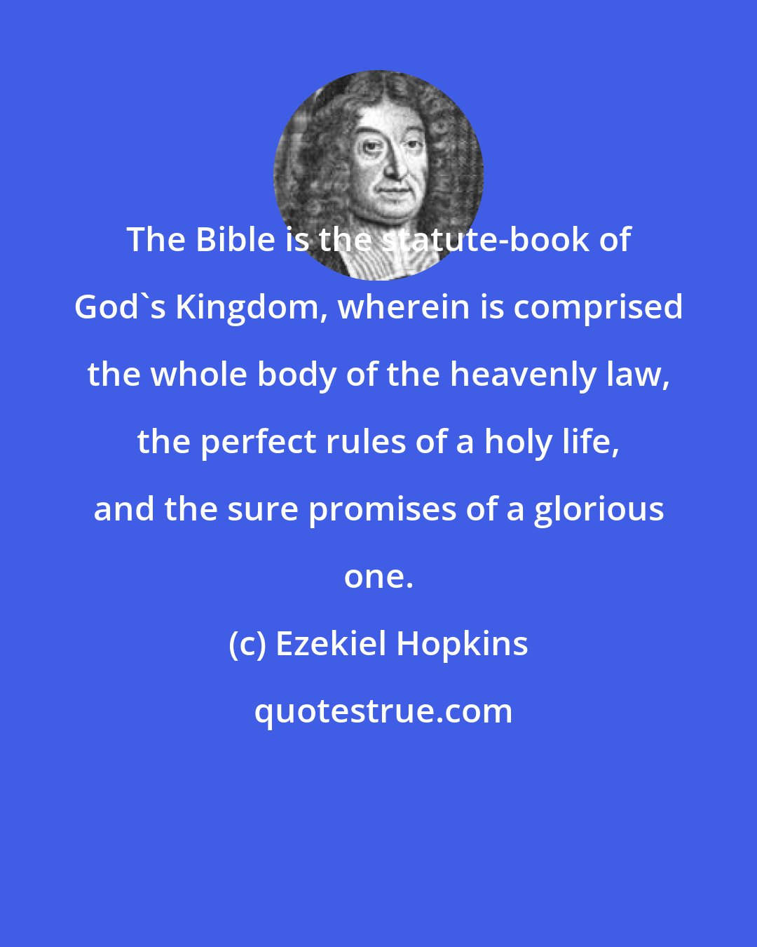 Ezekiel Hopkins: The Bible is the statute-book of God's Kingdom, wherein is comprised the whole body of the heavenly law, the perfect rules of a holy life, and the sure promises of a glorious one.