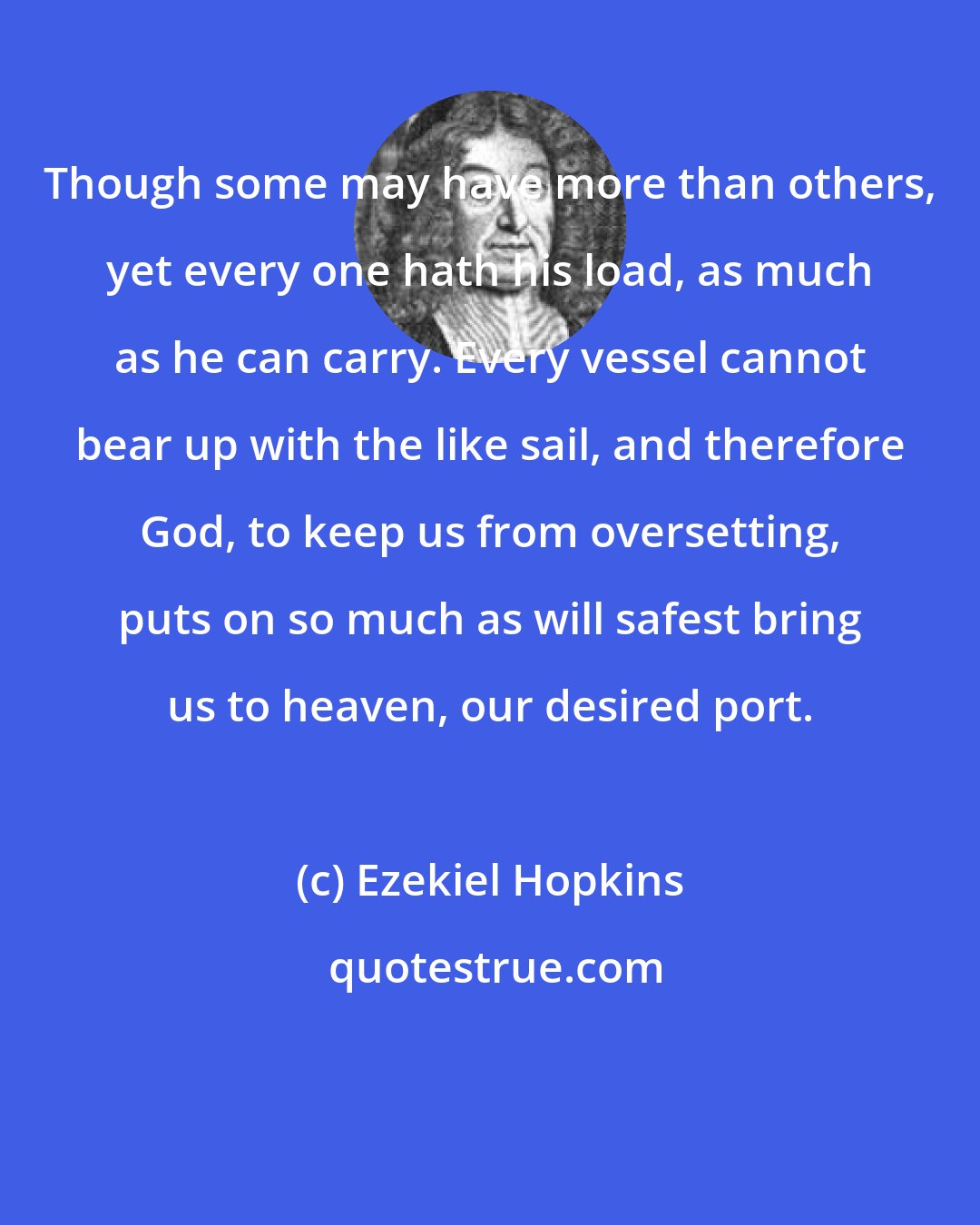 Ezekiel Hopkins: Though some may have more than others, yet every one hath his load, as much as he can carry. Every vessel cannot bear up with the like sail, and therefore God, to keep us from oversetting, puts on so much as will safest bring us to heaven, our desired port.