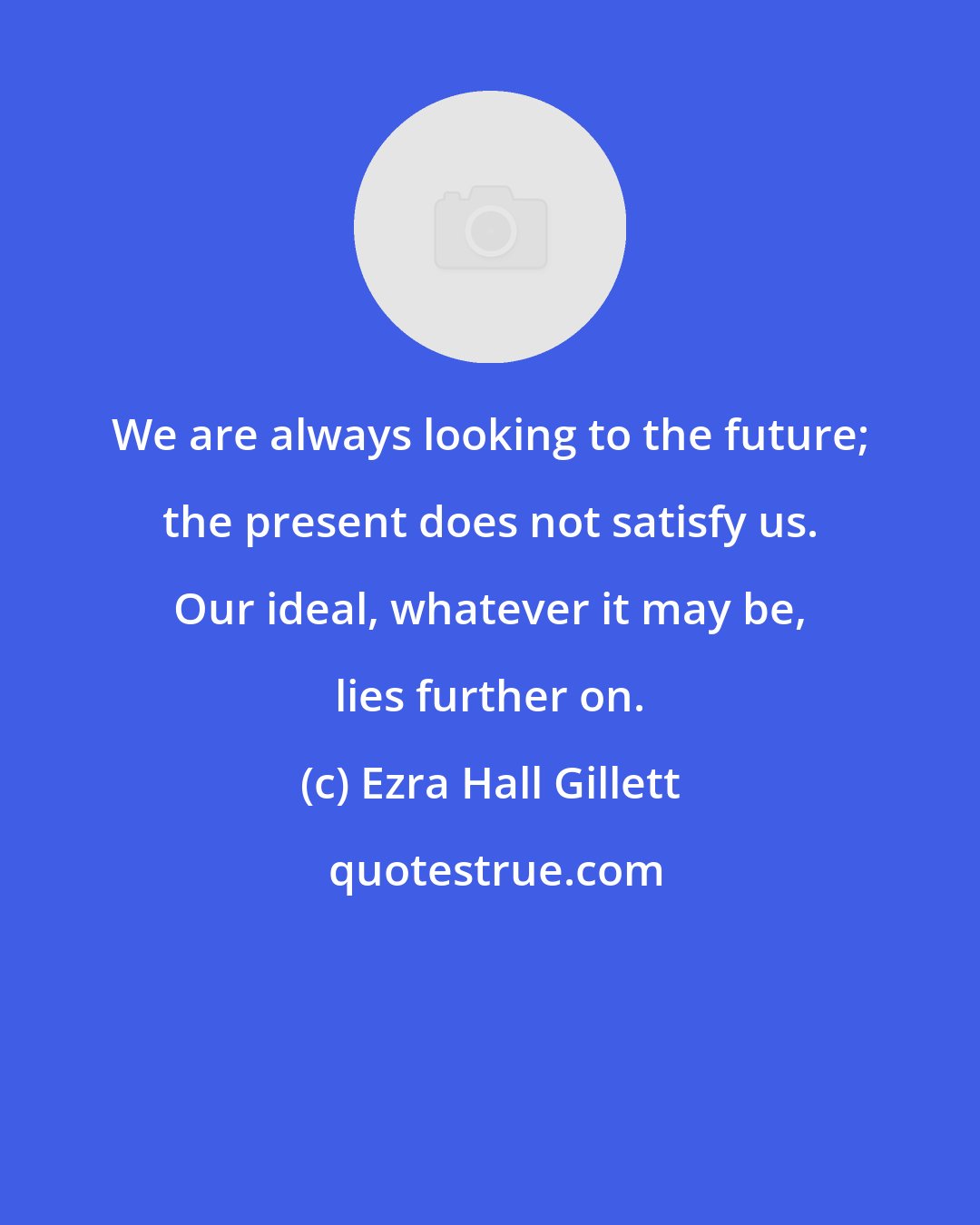 Ezra Hall Gillett: We are always looking to the future; the present does not satisfy us. Our ideal, whatever it may be, lies further on.