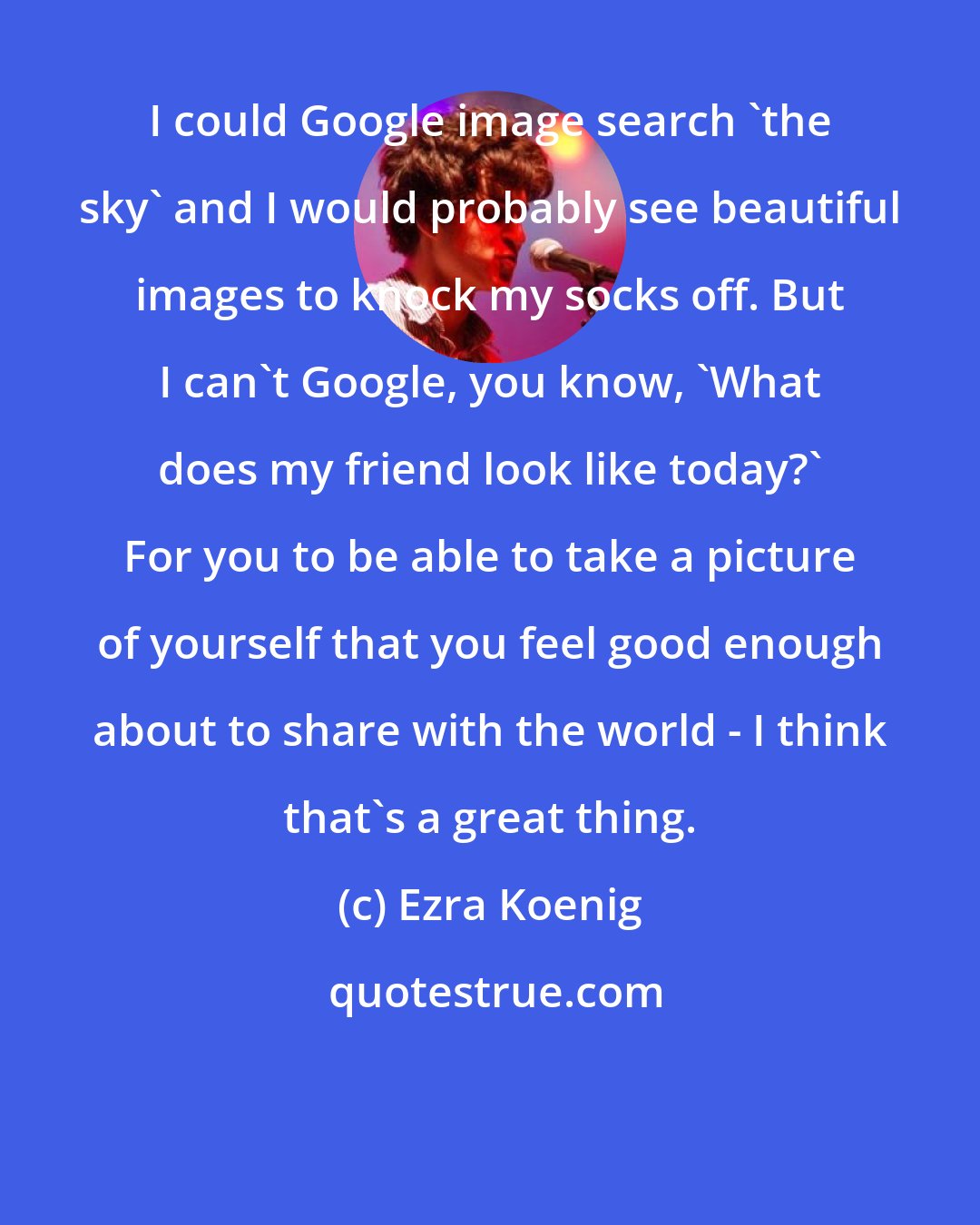 Ezra Koenig: I could Google image search 'the sky' and I would probably see beautiful images to knock my socks off. But I can't Google, you know, 'What does my friend look like today?' For you to be able to take a picture of yourself that you feel good enough about to share with the world - I think that's a great thing.