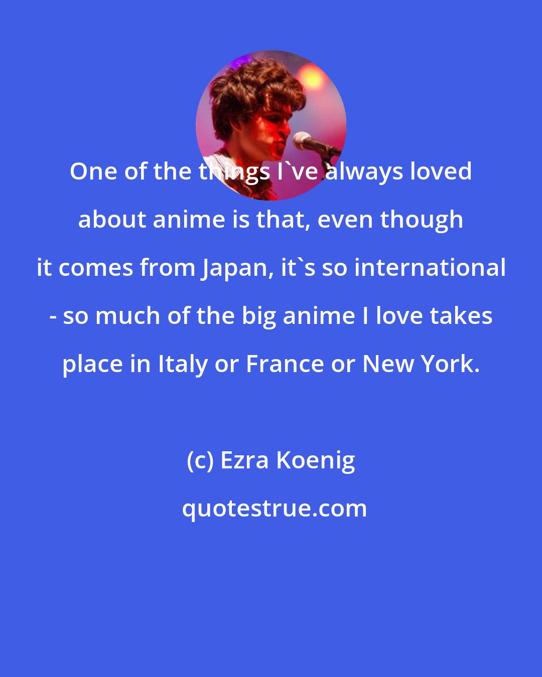 Ezra Koenig: One of the things I've always loved about anime is that, even though it comes from Japan, it's so international - so much of the big anime I love takes place in Italy or France or New York.