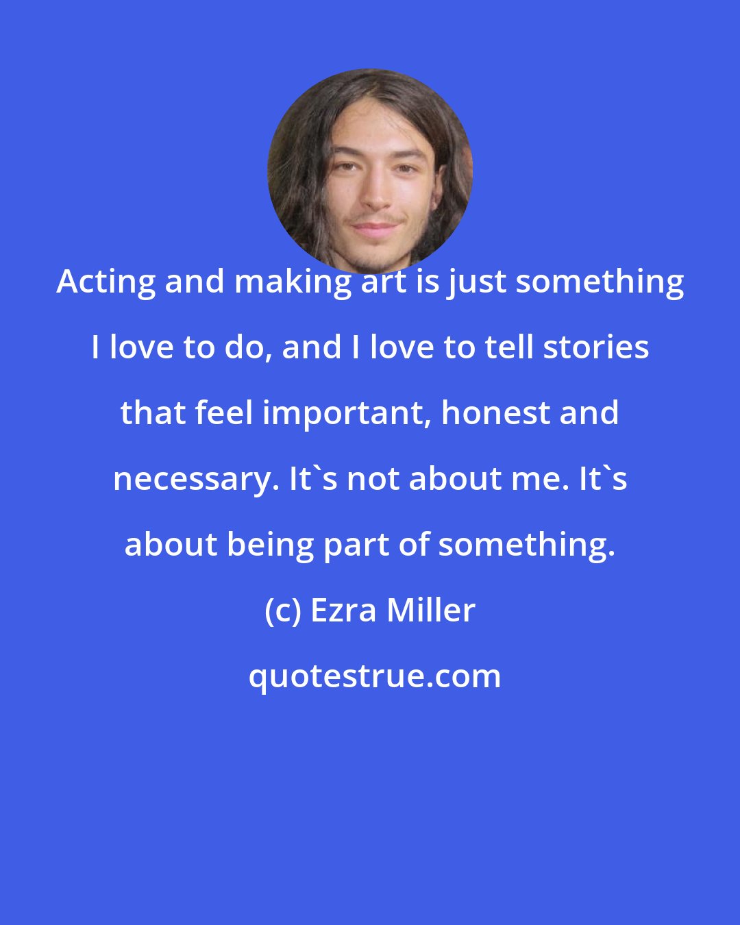 Ezra Miller: Acting and making art is just something I love to do, and I love to tell stories that feel important, honest and necessary. It's not about me. It's about being part of something.