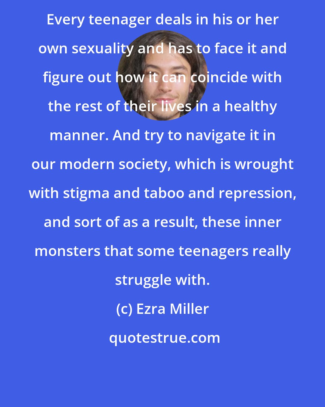 Ezra Miller: Every teenager deals in his or her own sexuality and has to face it and figure out how it can coincide with the rest of their lives in a healthy manner. And try to navigate it in our modern society, which is wrought with stigma and taboo and repression, and sort of as a result, these inner monsters that some teenagers really struggle with.