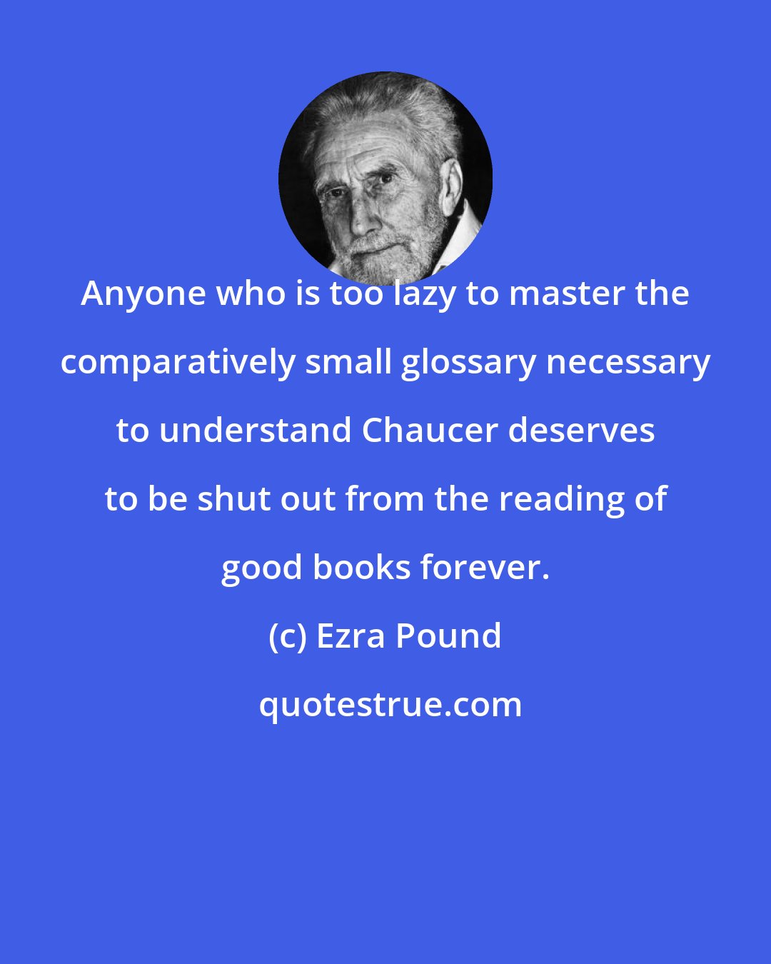 Ezra Pound: Anyone who is too lazy to master the comparatively small glossary necessary to understand Chaucer deserves to be shut out from the reading of good books forever.