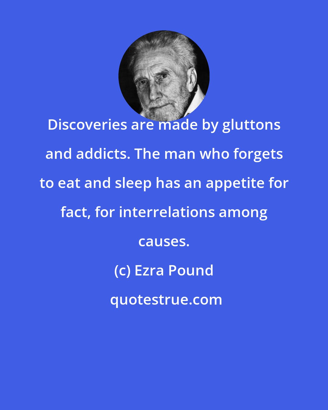 Ezra Pound: Discoveries are made by gluttons and addicts. The man who forgets to eat and sleep has an appetite for fact, for interrelations among causes.