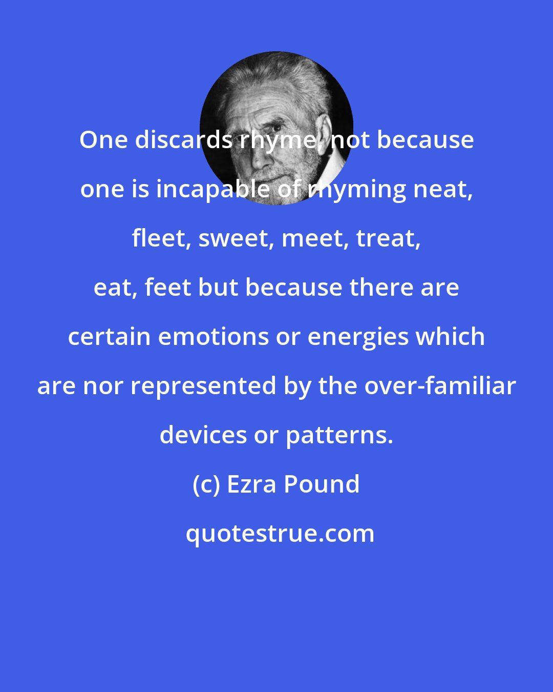 Ezra Pound: One discards rhyme, not because one is incapable of rhyming neat, fleet, sweet, meet, treat, eat, feet but because there are certain emotions or energies which are nor represented by the over-familiar devices or patterns.