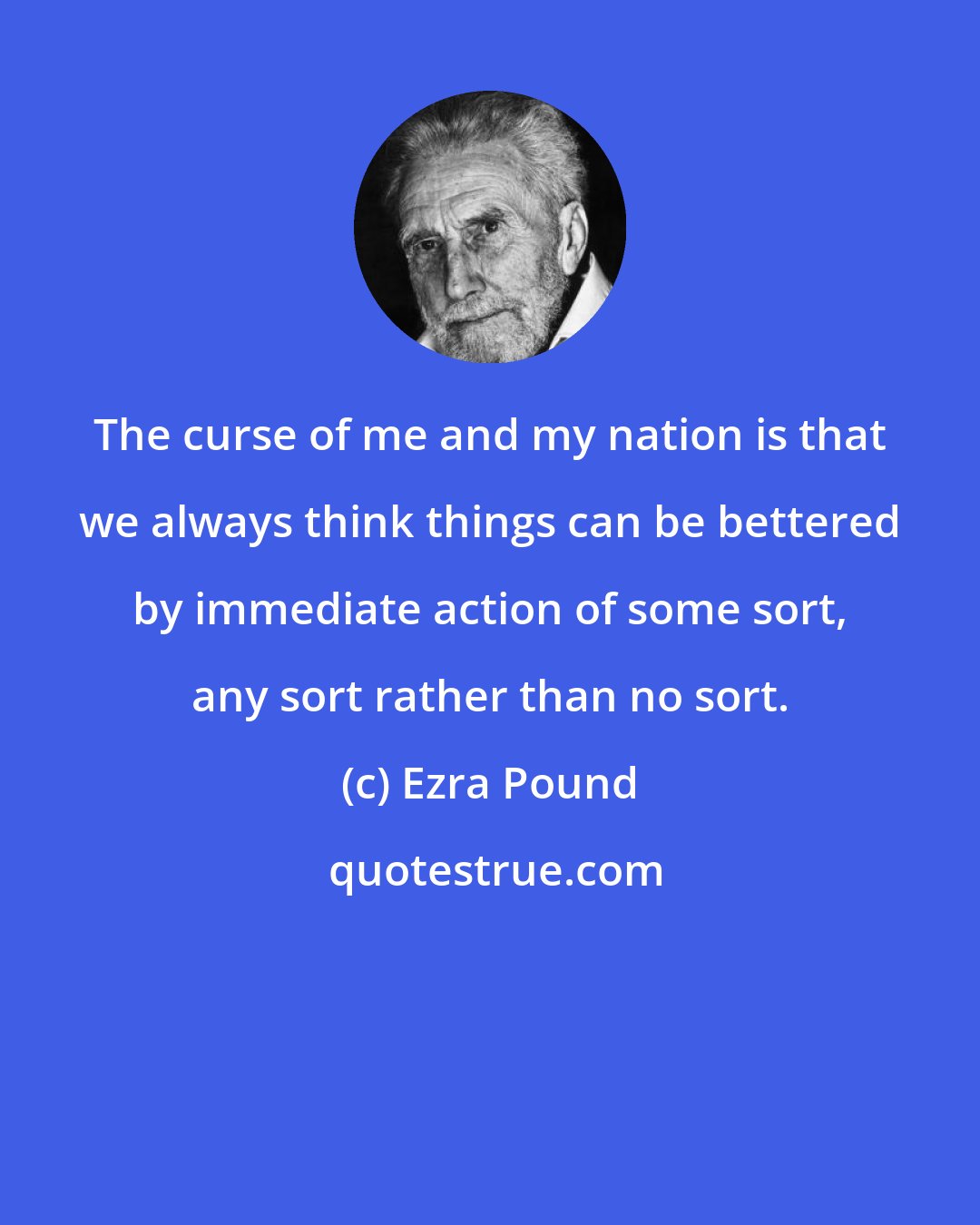 Ezra Pound: The curse of me and my nation is that we always think things can be bettered by immediate action of some sort, any sort rather than no sort.