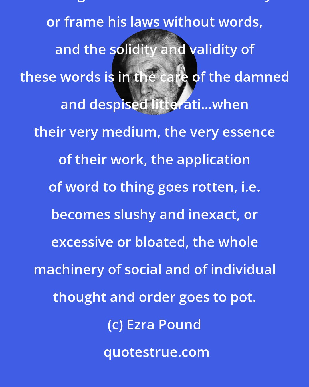 Ezra Pound: The individual cannot think and communicate his thought, the governor and legislator cannot act effectively or frame his laws without words, and the solidity and validity of these words is in the care of the damned and despised litterati...when their very medium, the very essence of their work, the application of word to thing goes rotten, i.e. becomes slushy and inexact, or excessive or bloated, the whole machinery of social and of individual thought and order goes to pot.