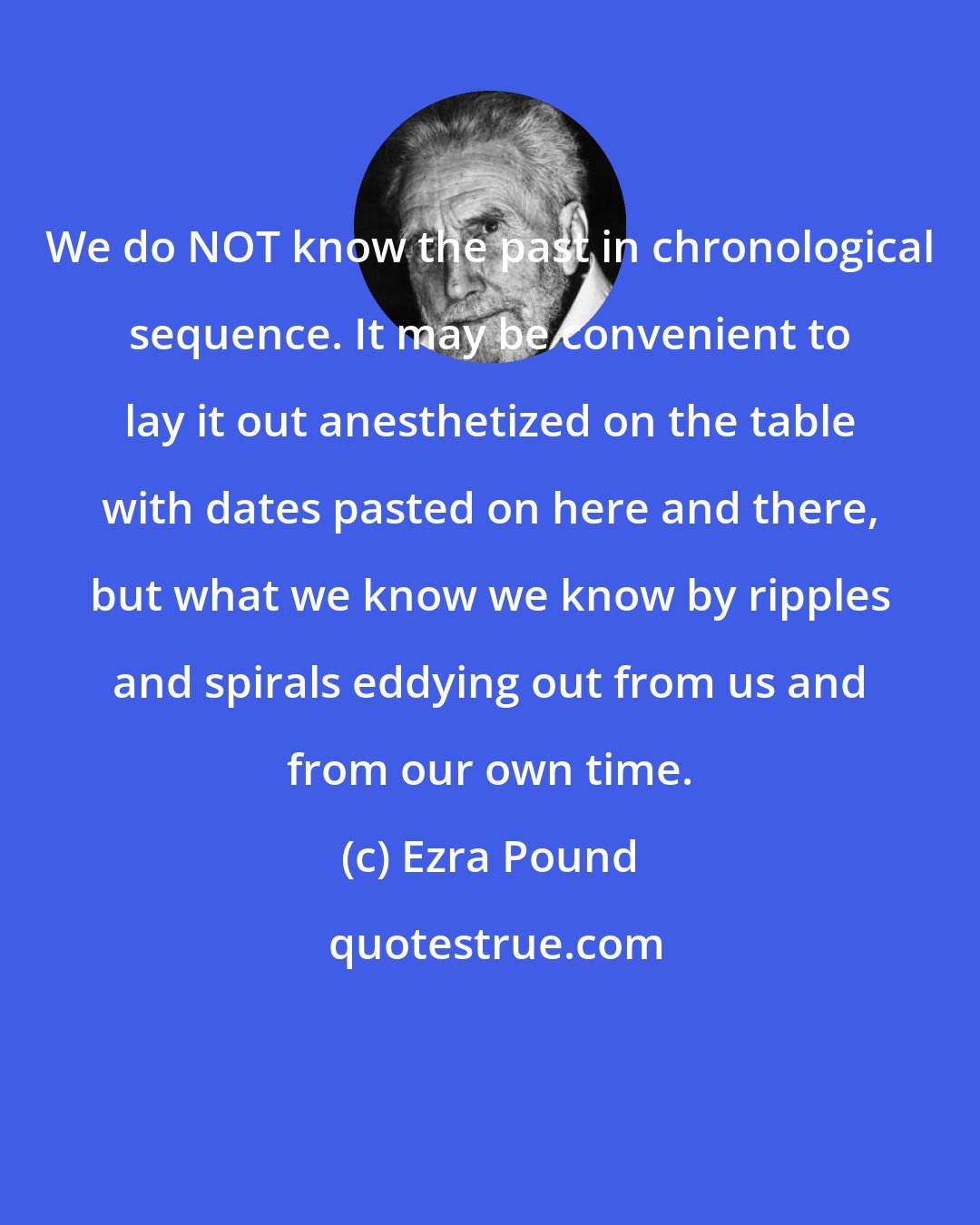 Ezra Pound: We do NOT know the past in chronological sequence. It may be convenient to lay it out anesthetized on the table with dates pasted on here and there, but what we know we know by ripples and spirals eddying out from us and from our own time.