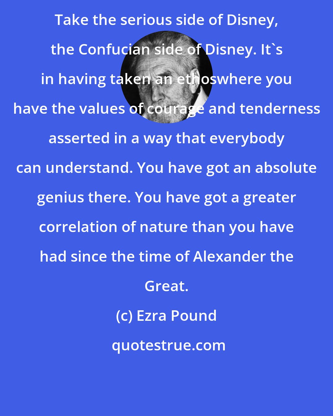 Ezra Pound: Take the serious side of Disney, the Confucian side of Disney. It's in having taken an ethoswhere you have the values of courage and tenderness asserted in a way that everybody can understand. You have got an absolute genius there. You have got a greater correlation of nature than you have had since the time of Alexander the Great.