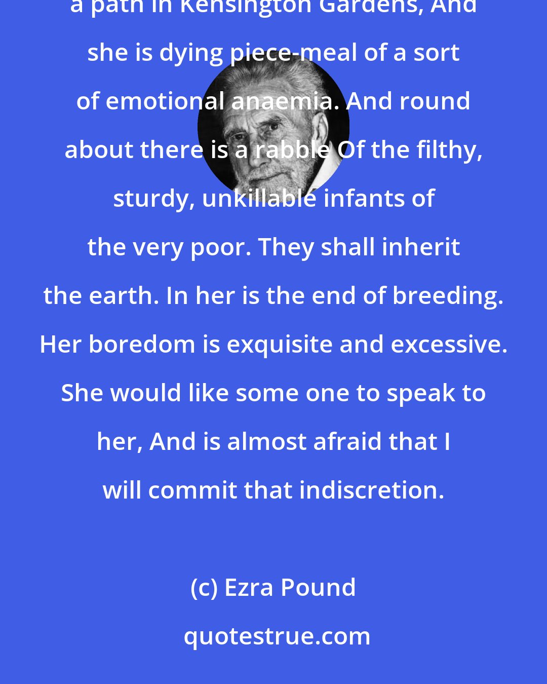 Ezra Pound: The Garden En robe de parade. - Samain Like a skein of loose silk blown against a wall She walks by the railing of a path in Kensington Gardens, And she is dying piece-meal of a sort of emotional anaemia. And round about there is a rabble Of the filthy, sturdy, unkillable infants of the very poor. They shall inherit the earth. In her is the end of breeding. Her boredom is exquisite and excessive. She would like some one to speak to her, And is almost afraid that I will commit that indiscretion.