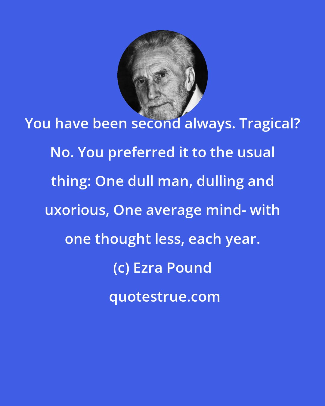 Ezra Pound: You have been second always. Tragical? No. You preferred it to the usual thing: One dull man, dulling and uxorious, One average mind- with one thought less, each year.