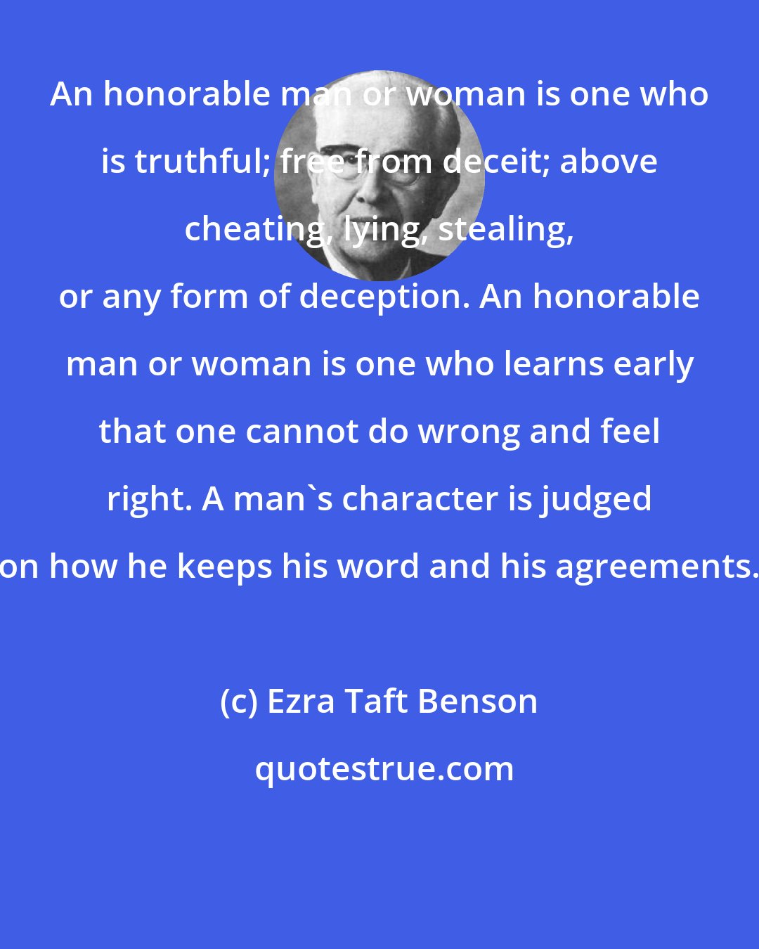 Ezra Taft Benson: An honorable man or woman is one who is truthful; free from deceit; above cheating, lying, stealing, or any form of deception. An honorable man or woman is one who learns early that one cannot do wrong and feel right. A man's character is judged on how he keeps his word and his agreements.