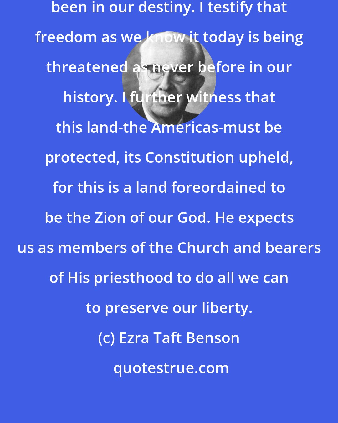 Ezra Taft Benson: I testify to you that God's hand has been in our destiny. I testify that freedom as we know it today is being threatened as never before in our history. I further witness that this land-the Americas-must be protected, its Constitution upheld, for this is a land foreordained to be the Zion of our God. He expects us as members of the Church and bearers of His priesthood to do all we can to preserve our liberty.