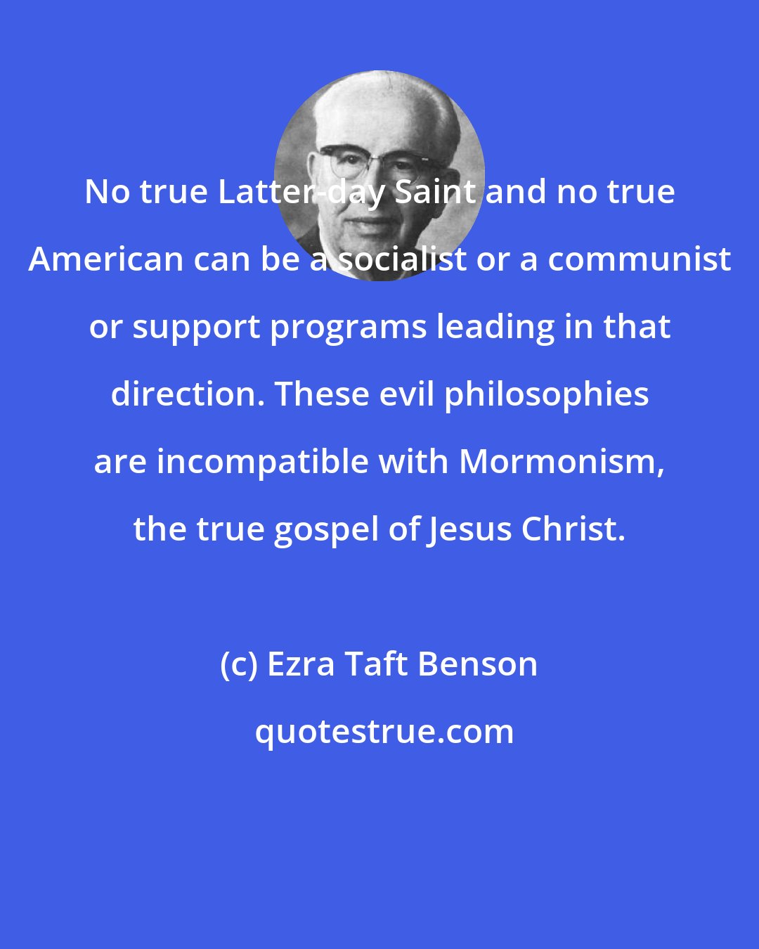 Ezra Taft Benson: No true Latter-day Saint and no true American can be a socialist or a communist or support programs leading in that direction. These evil philosophies are incompatible with Mormonism, the true gospel of Jesus Christ.