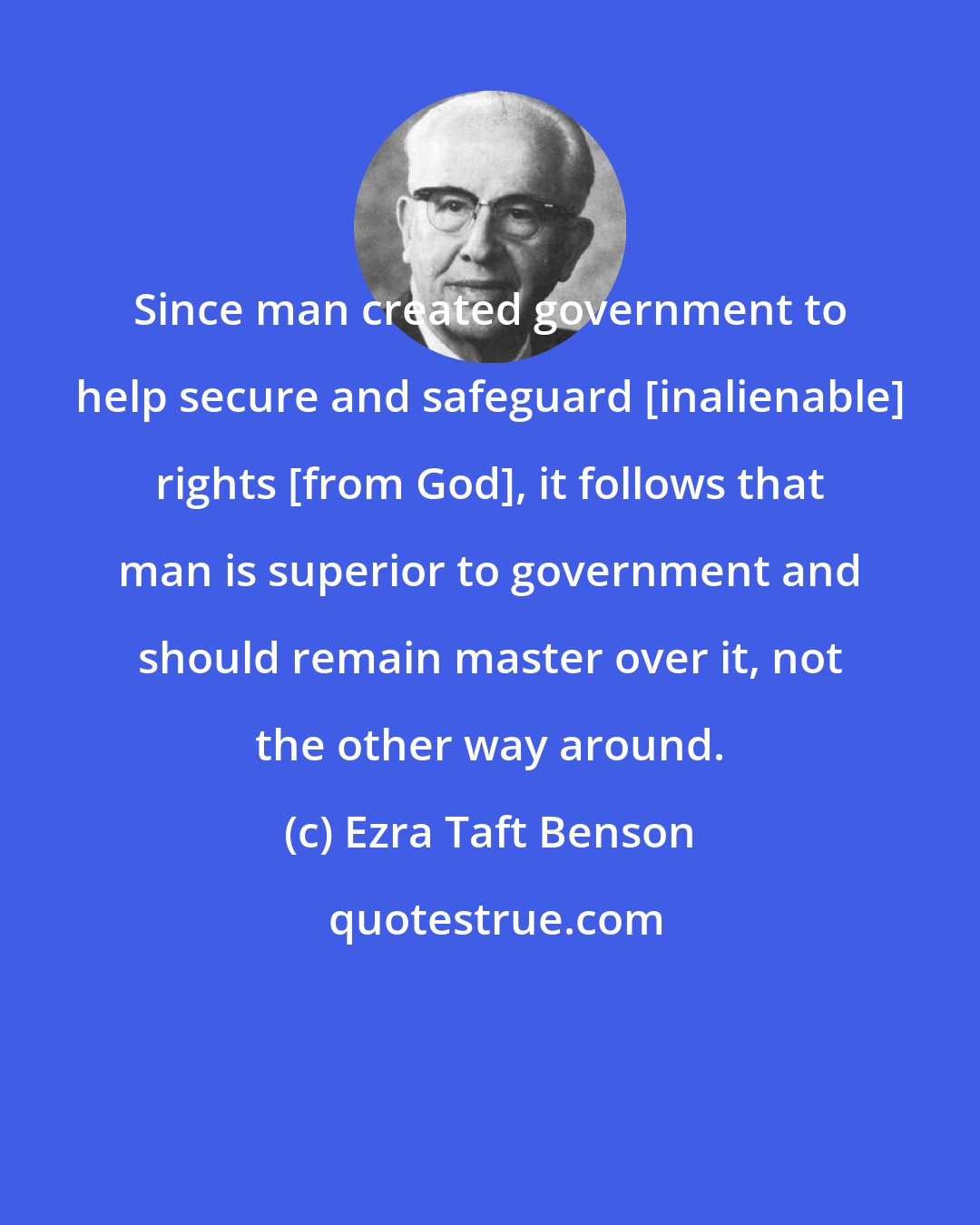 Ezra Taft Benson: Since man created government to help secure and safeguard [inalienable] rights [from God], it follows that man is superior to government and should remain master over it, not the other way around.