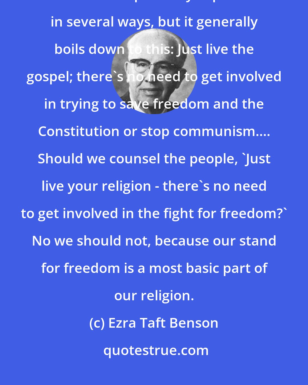 Ezra Taft Benson: There are some who apparently feel that the fight for freedom is separate from the Gospel. They express it in several ways, but it generally boils down to this: Just live the gospel; there's no need to get involved in trying to save freedom and the Constitution or stop communism.... Should we counsel the people, 'Just live your religion - there's no need to get involved in the fight for freedom?' No we should not, because our stand for freedom is a most basic part of our religion.