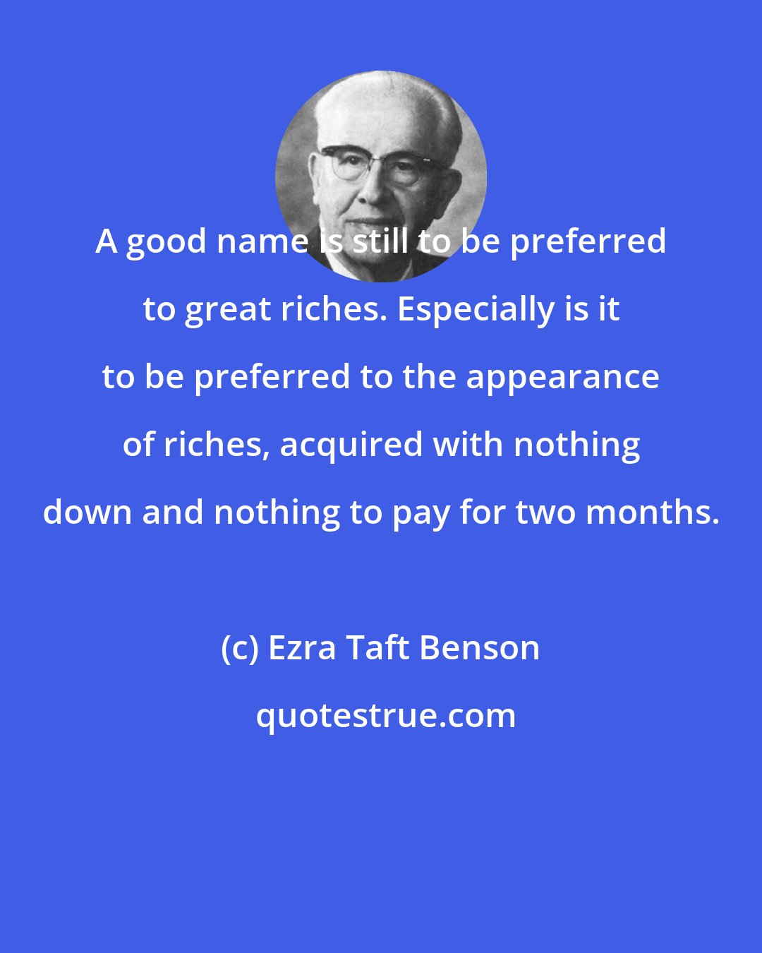 Ezra Taft Benson: A good name is still to be preferred to great riches. Especially is it to be preferred to the appearance of riches, acquired with nothing down and nothing to pay for two months.
