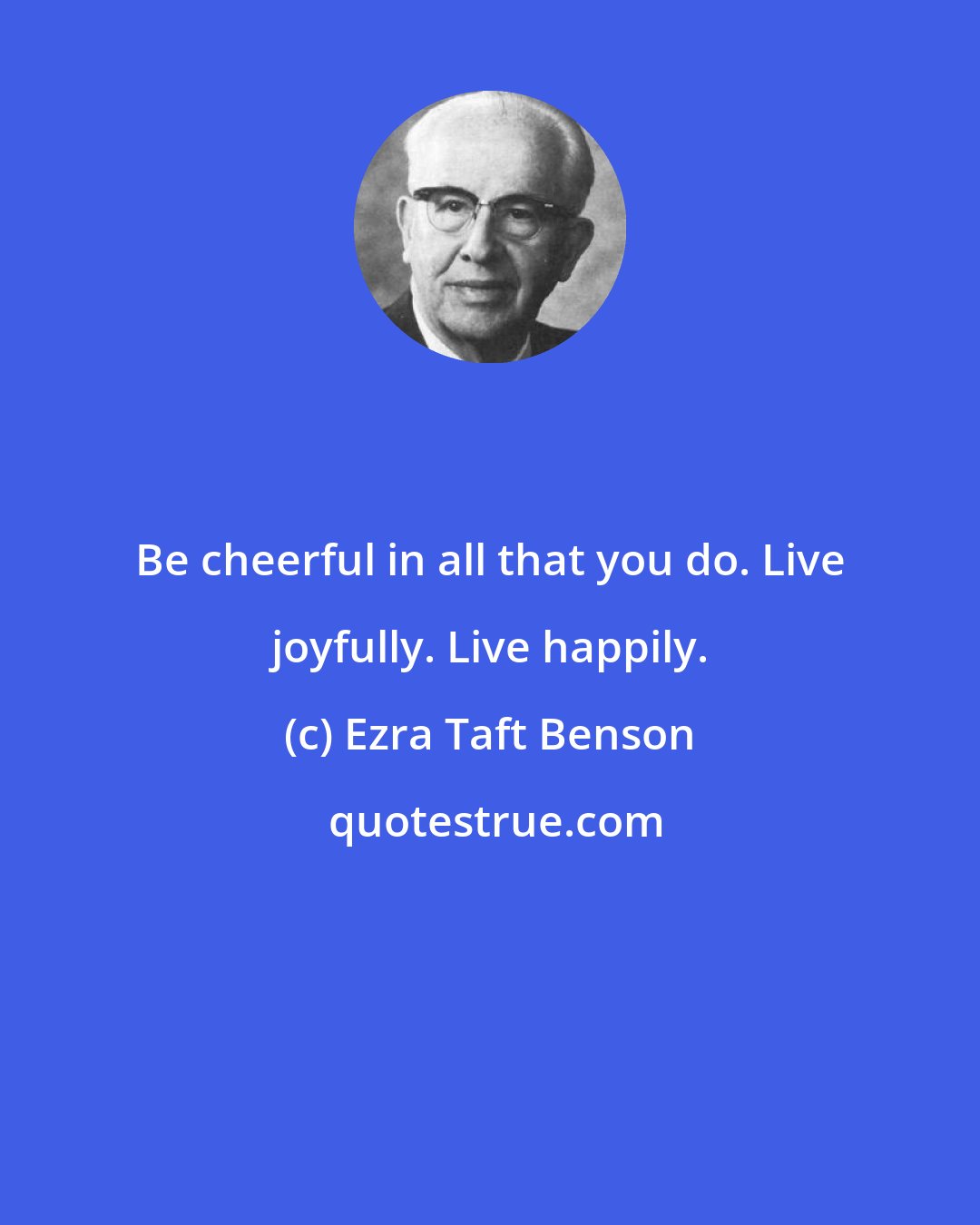 Ezra Taft Benson: Be cheerful in all that you do. Live joyfully. Live happily.