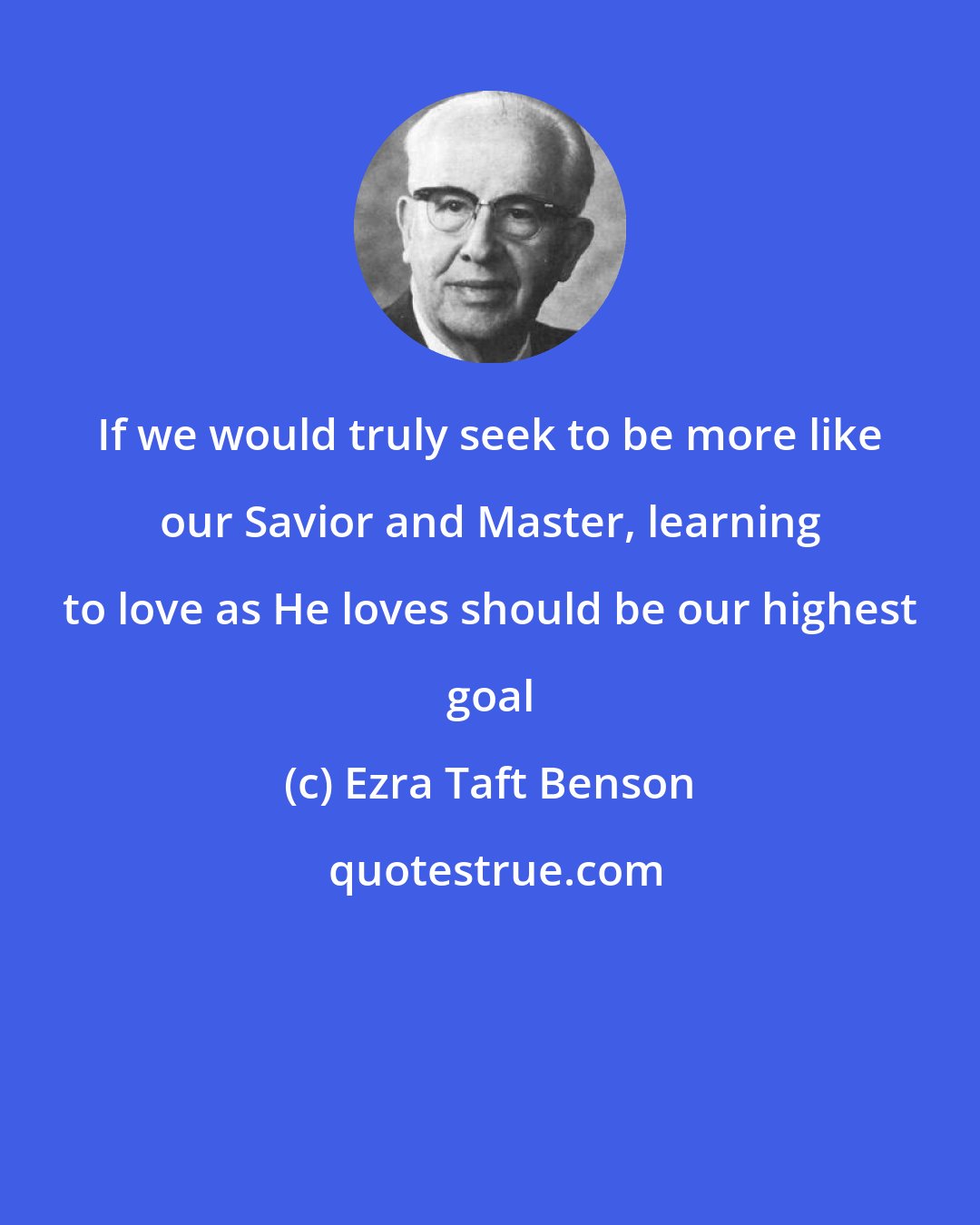 Ezra Taft Benson: If we would truly seek to be more like our Savior and Master, learning to love as He loves should be our highest goal